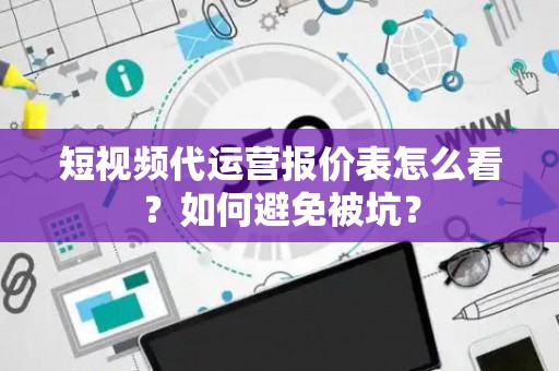 短视频代运营报价表怎么看？如何避免被坑？
